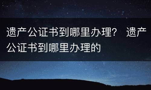 遗产公证书到哪里办理? 遗产公证书到哪里办理的 遗产公证书到哪里办理? 遗产公证书到哪里办理的