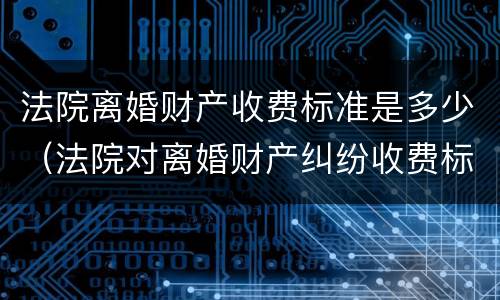 法院离婚财产收费标准是多少（法院对离婚财产纠纷收费标准）
