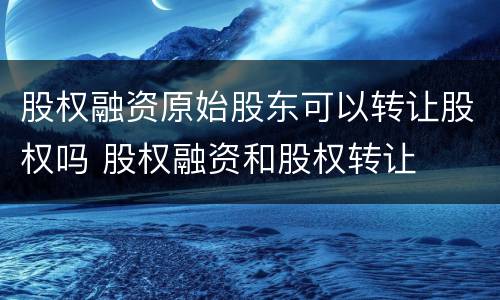 股权融资原始股东可以转让股权吗 股权融资和股权转让