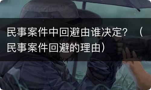 民事案件中回避由谁决定？（民事案件回避的理由）