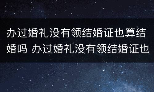 办过婚礼没有领结婚证也算结婚吗 办过婚礼没有领结婚证也算结婚吗女方