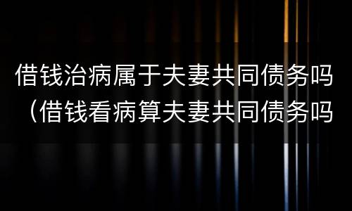 借钱治病属于夫妻共同债务吗（借钱看病算夫妻共同债务吗）