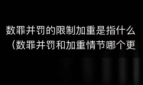 数罪并罚的限制加重是指什么（数罪并罚和加重情节哪个更重）