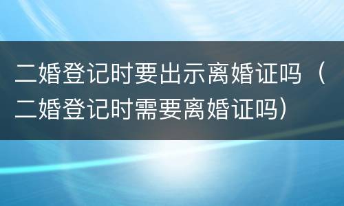 二婚登记时要出示离婚证吗（二婚登记时需要离婚证吗）
