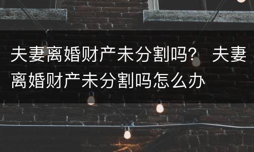 夫妻离婚财产未分割吗？ 夫妻离婚财产未分割吗怎么办