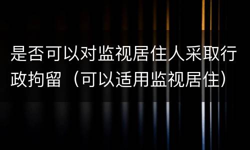 是否可以对监视居住人采取行政拘留（可以适用监视居住）