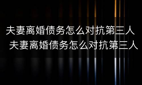 夫妻离婚债务怎么对抗第三人 夫妻离婚债务怎么对抗第三人财产 夫妻离婚债务怎么对抗第三人 夫妻离婚债务怎么对抗第三人财产