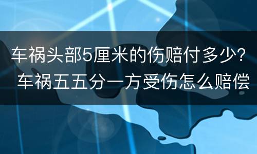 车祸头部5厘米的伤赔付多少？ 车祸五五分一方受伤怎么赔偿