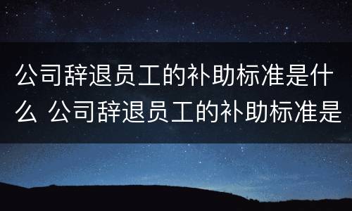 公司辞退员工的补助标准是什么 公司辞退员工的补助标准是什么意思