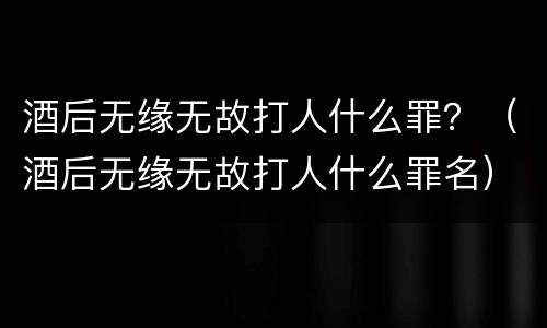 酒后无缘无故打人什么罪？（酒后无缘无故打人什么罪名）