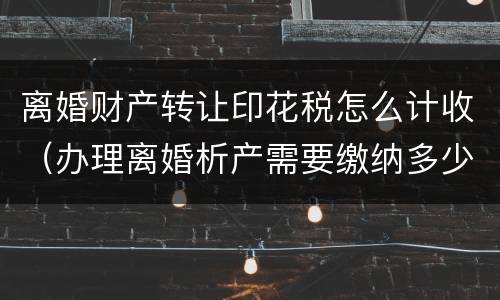 离婚财产转让印花税怎么计收（办理离婚析产需要缴纳多少印花税）