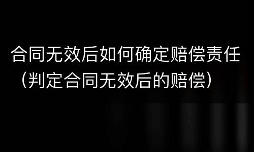 合同无效后如何确定赔偿责任（判定合同无效后的赔偿）