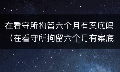 在看守所拘留六个月有案底吗（在看守所拘留六个月有案底吗现在）