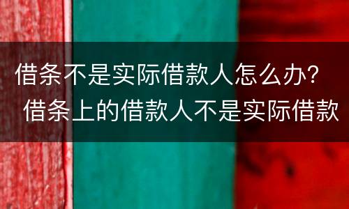 借条不是实际借款人怎么办？ 借条上的借款人不是实际借款人