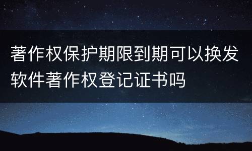 著作权保护期限到期可以换发软件著作权登记证书吗