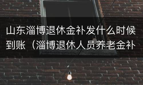 山东淄博退休金补发什么时候到账（淄博退休人员养老金补发）