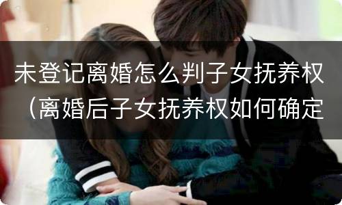 未登记离婚怎么判子女抚养权（离婚后子女抚养权如何确定）
