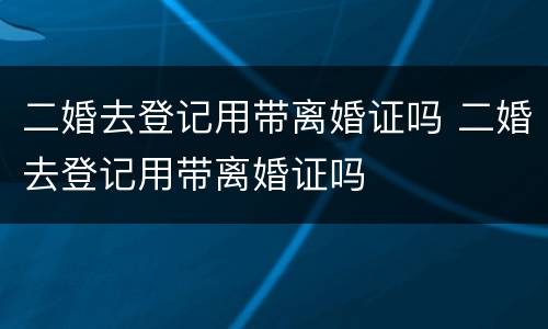 二婚去登记用带离婚证吗 二婚去登记用带离婚证吗
