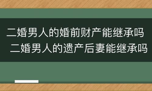 二婚男人的婚前财产能继承吗 二婚男人的遗产后妻能继承吗? 二婚男人的婚前财产能继承吗 二婚男人的遗产后妻能继承吗?