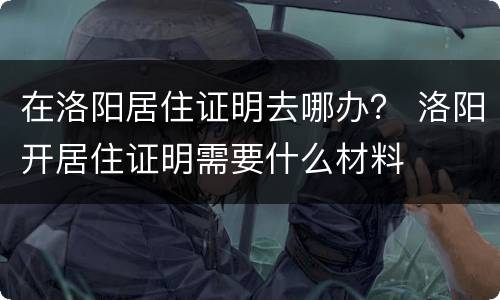 在洛阳居住证明去哪办？ 洛阳开居住证明需要什么材料