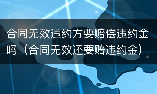 合同无效违约方要赔偿违约金吗（合同无效还要赔违约金）