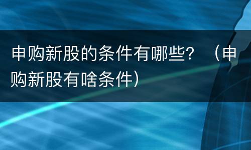 申购新股的条件有哪些？（申购新股有啥条件）