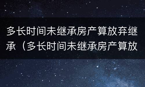 多长时间未继承房产算放弃继承（多长时间未继承房产算放弃继承遗产）