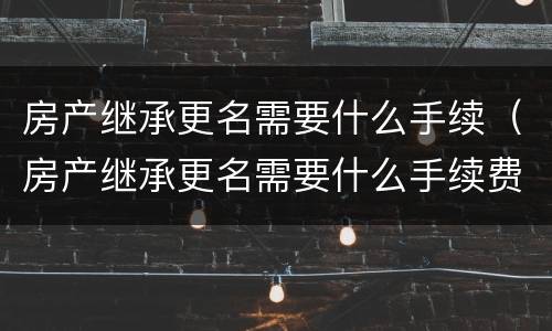 房产继承更名需要什么手续（房产继承更名需要什么手续费）