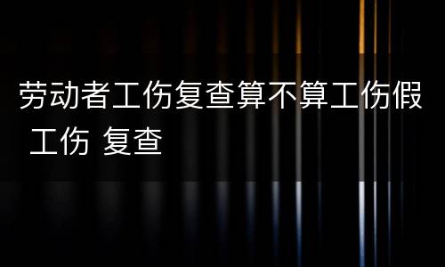 劳动者工伤复查算不算工伤假 工伤 复查
