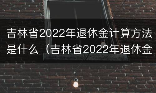 吉林省2022年退休金计算方法是什么（吉林省2022年退休金计算方法是什么样的）