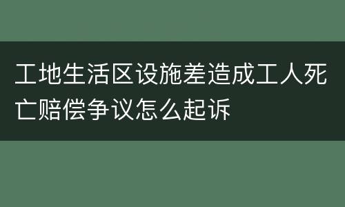 工地生活区设施差造成工人死亡赔偿争议怎么起诉
