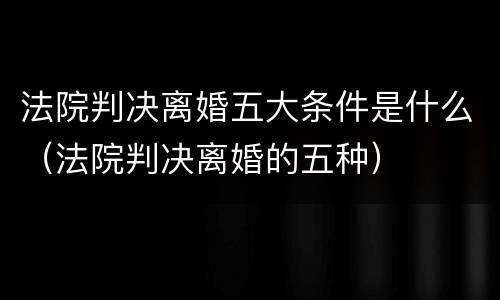 法院判决离婚五大条件是什么（法院判决离婚的五种）