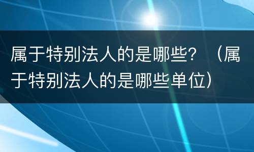 属于特别法人的是哪些？（属于特别法人的是哪些单位）