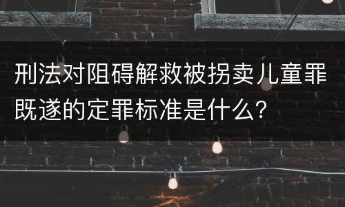 刑法对阻碍解救被拐卖儿童罪既遂的定罪标准是什么？
