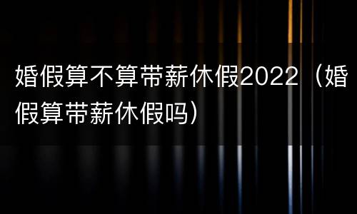 婚假算不算带薪休假2022(婚假算带薪休假吗) 婚假算不算带薪休假2022(婚假算带薪休假吗)