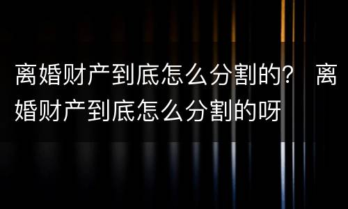 离婚财产到底怎么分割的？ 离婚财产到底怎么分割的呀