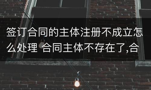 签订合同的主体注册不成立怎么处理 合同主体不存在了,合同有效吗