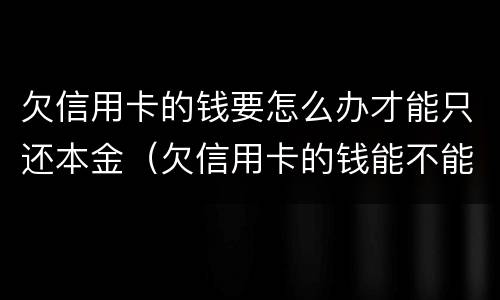 欠信用卡的钱要怎么办才能只还本金（欠信用卡的钱能不能只还本金）