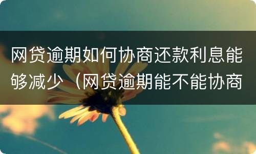 网贷逾期如何协商还款利息能够减少（网贷逾期能不能协商还本金）