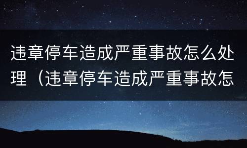 违章停车造成严重事故怎么处理（违章停车造成严重事故怎么处理好）