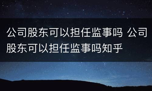 公司股东可以担任监事吗 公司股东可以担任监事吗知乎