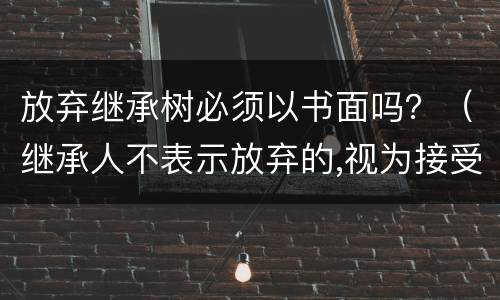 放弃继承树必须以书面吗？（继承人不表示放弃的,视为接受继承）