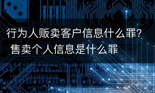 行为人贩卖客户信息什么罪？ 售卖个人信息是什么罪