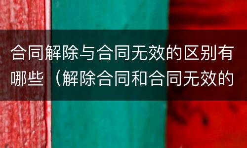 合同解除与合同无效的区别有哪些(解除合同和合同无效的法律后果) 合同解除与合同无效的区别有哪些(解除合同和合同无效的法律后果)
