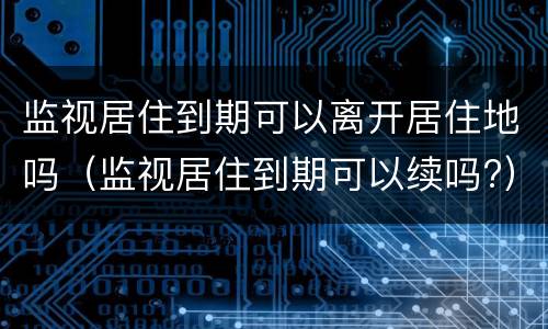 监视居住到期可以离开居住地吗（监视居住到期可以续吗?）