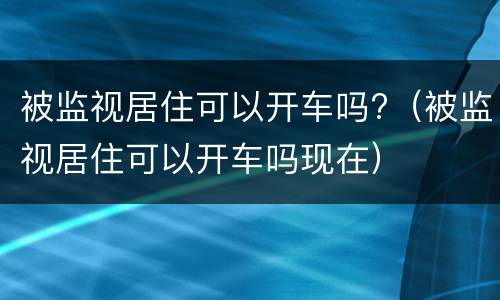 被监视居住可以开车吗?（被监视居住可以开车吗现在）