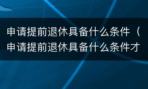 申请提前退休具备什么条件（申请提前退休具备什么条件才能办理）
