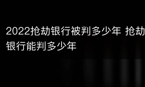 2022抢劫银行被判多少年 抢劫银行能判多少年