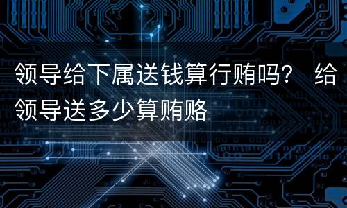 领导给下属送钱算行贿吗？ 给领导送多少算贿赂