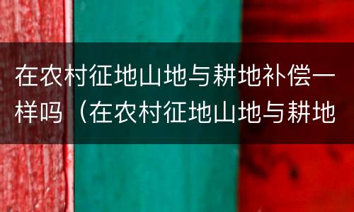在农村征地山地与耕地补偿一样吗（在农村征地山地与耕地补偿一样吗怎么办）